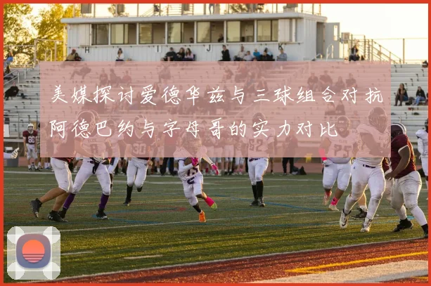 美媒探讨爱德华兹与三球组合对抗阿德巴约与字母哥的实力对比
