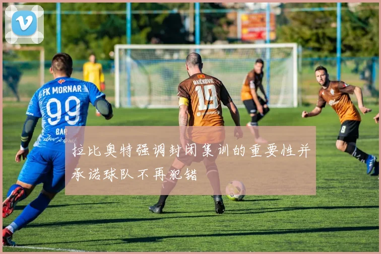拉比奥特强调封闭集训的重要性并承诺球队不再犯错