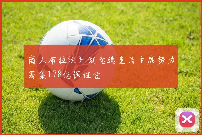 商人布拉沃计划竞选皇马主席努力筹集178亿保证金