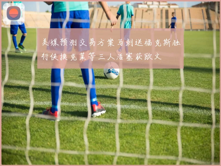 美媒预测交易方案马刺送福克斯独行侠换克莱等三人活塞获欧文