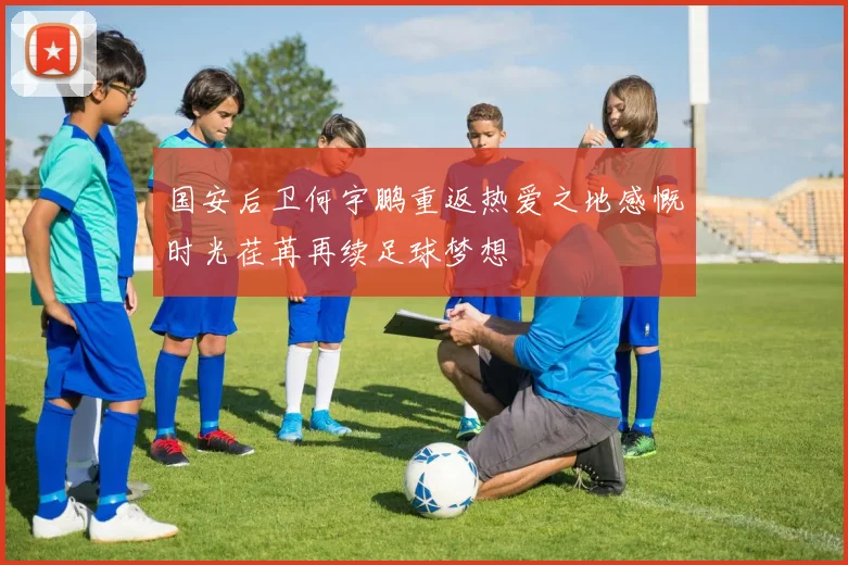 国安后卫何宇鹏重返热爱之地感慨时光荏苒再续足球梦想