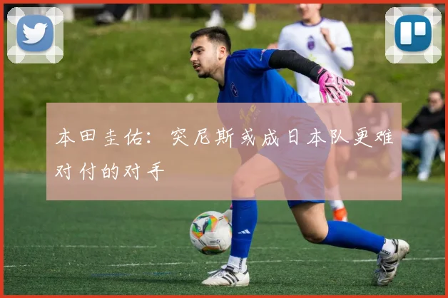 本田圭佑:突尼斯或成日本队更难对付的对手