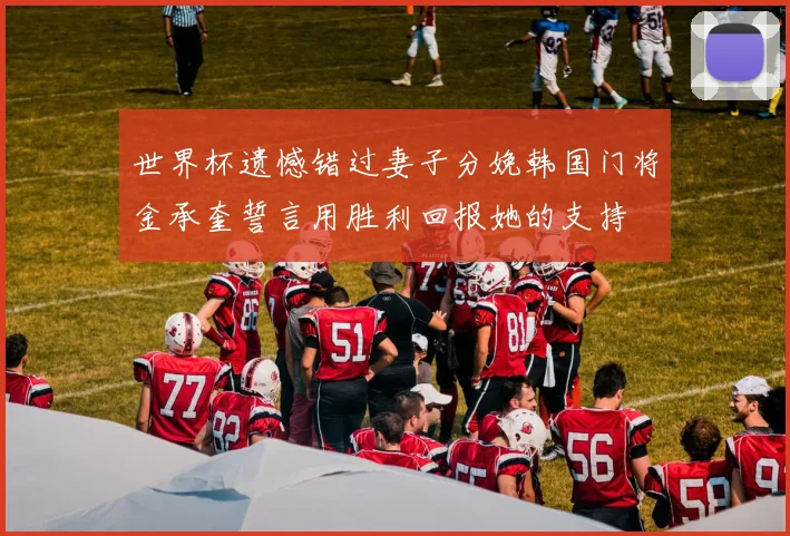 世界杯遗憾错过妻子分娩韩国门将金承奎誓言用胜利回报她的支持
