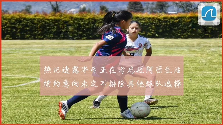 热记透露字母正在考虑迈阿密生活续约意向未定不排除其他球队选择