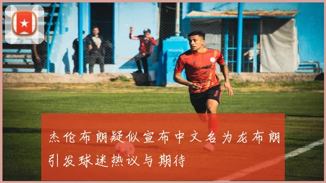杰伦布朗疑似宣布中文名为龙布朗引发球迷热议与期待
