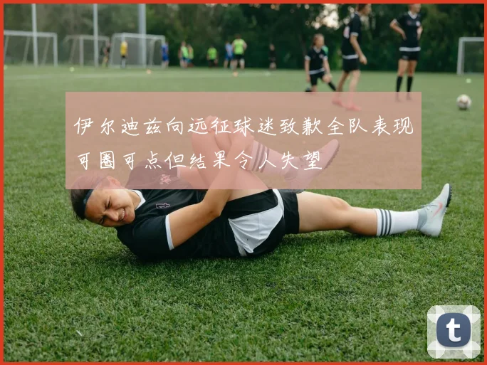 伊尔迪兹向远征球迷致歉全队表现可圈可点但结果令人失望