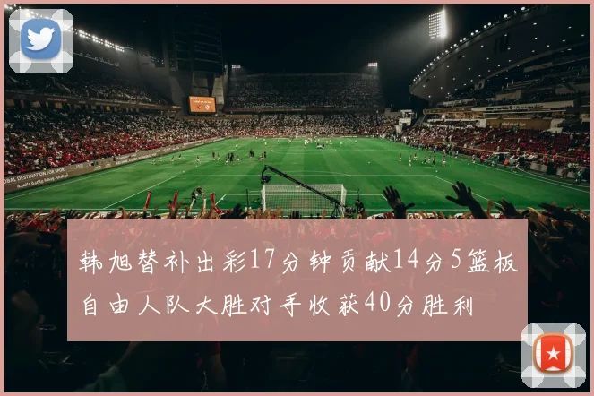 韩旭替补出彩17分钟贡献14分5篮板自由人队大胜对手收获40分胜利