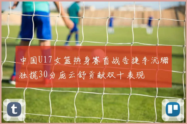 中国U17女篮热身赛首战告捷李沅珊独揽30分庞云舒贡献双十表现