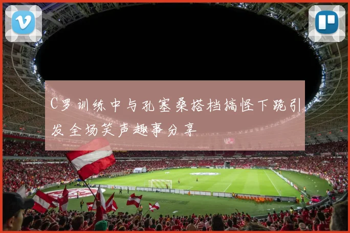 C罗训练中与孔塞桑搭档搞怪下跪引发全场笑声趣事分享