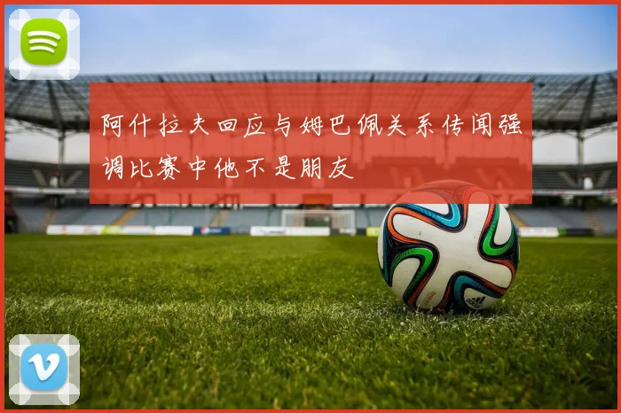 阿什拉夫回应与姆巴佩关系传闻强调比赛中他不是朋友