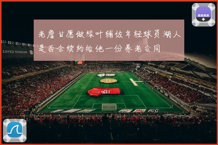 老詹甘愿做绿叶辅佐年轻球员湖人是否会续约给他一份养老合同