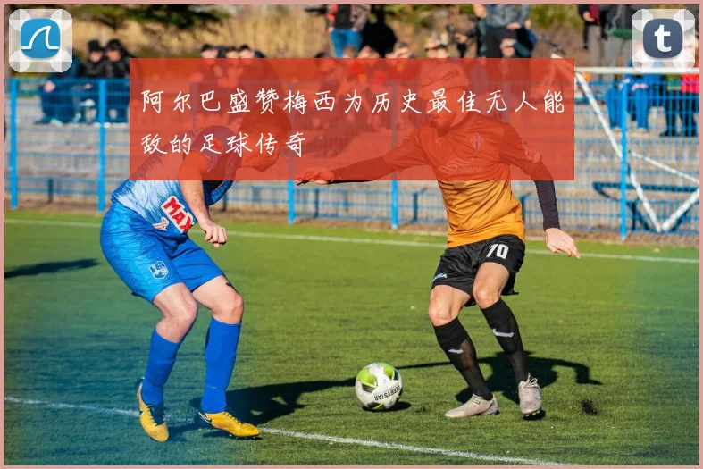 阿尔巴盛赞梅西为历史最佳无人能敌的足球传奇