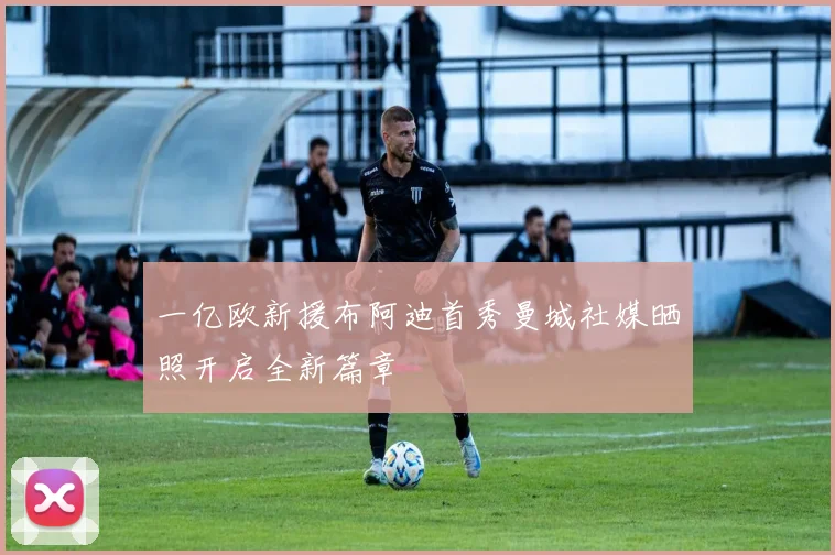 一亿欧新援布阿迪首秀曼城社媒晒照开启全新篇章