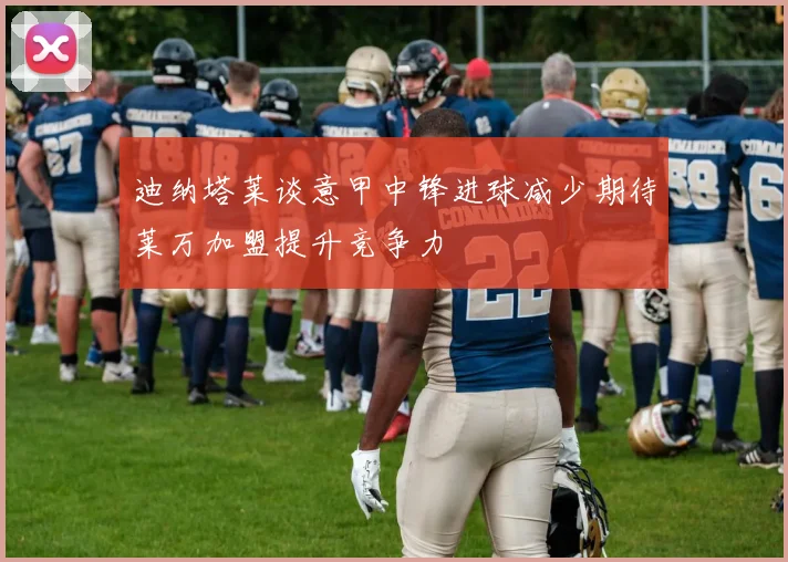 迪纳塔莱谈意甲中锋进球减少期待莱万加盟提升竞争力