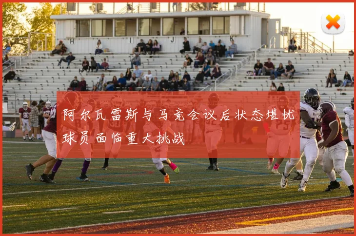 阿尔瓦雷斯与马竞会议后状态堪忧球员面临重大挑战