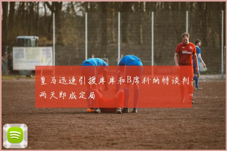 皇马迅速引援库库和B席科纳特谈判两天即成定局