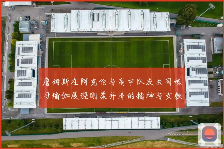 詹姆斯在阿克伦与高中队友共同练习瑜伽展现刚柔并济的精神与女教练合影留念