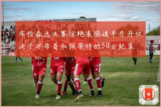 布伦森总决赛惊艳表现追平乔丹仅次于字母哥和佩蒂特的50分纪录