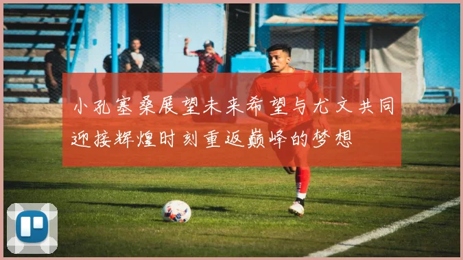 小孔塞桑展望未来希望与尤文共同迎接辉煌时刻重返巅峰的梦想